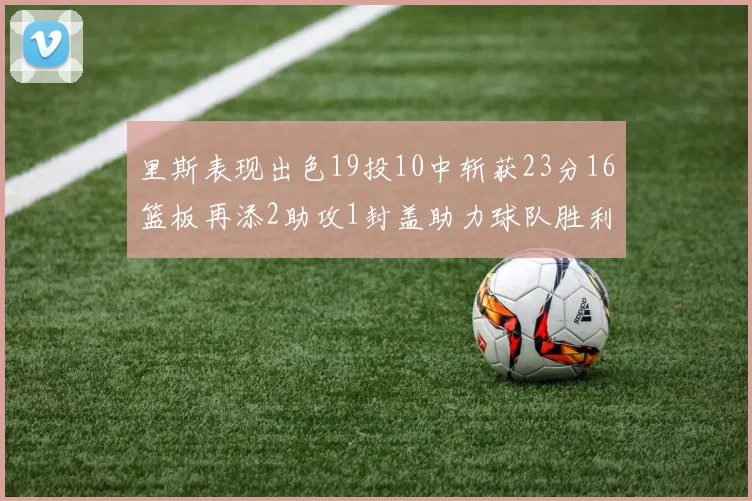 里斯表现出色19投10中斩获23分16篮板再添2助攻1封盖助力球队胜利