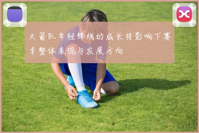 火箭队年轻锋线的成长将影响下赛季整体表现与发展方向