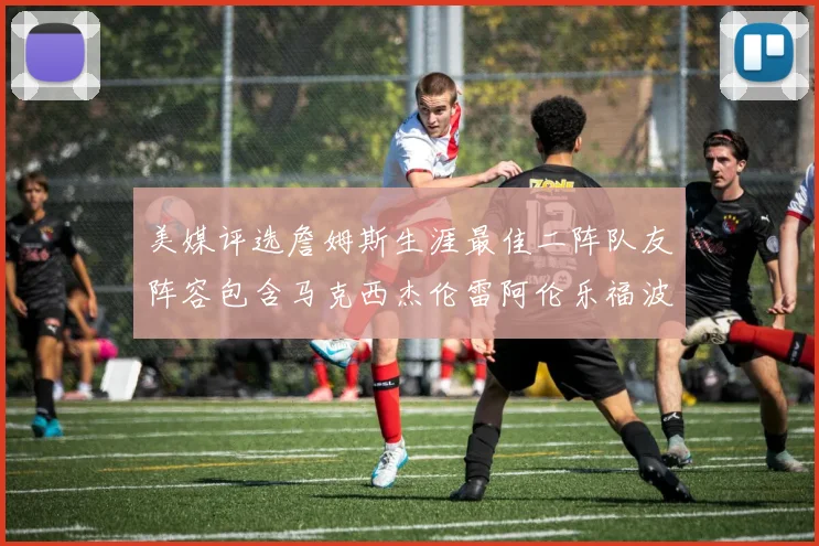 美媒评选詹姆斯生涯最佳二阵队友阵容包含马克西杰伦雷阿伦乐福波什