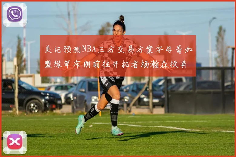 美记预测NBA三方交易方案字母哥加盟绿军布朗前往开拓者杨瀚森投奔雄鹿