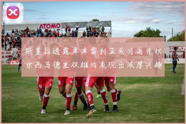 斯基拉透露库库雷利亚或将离开切尔西马德里双雄均表现出浓厚兴趣
