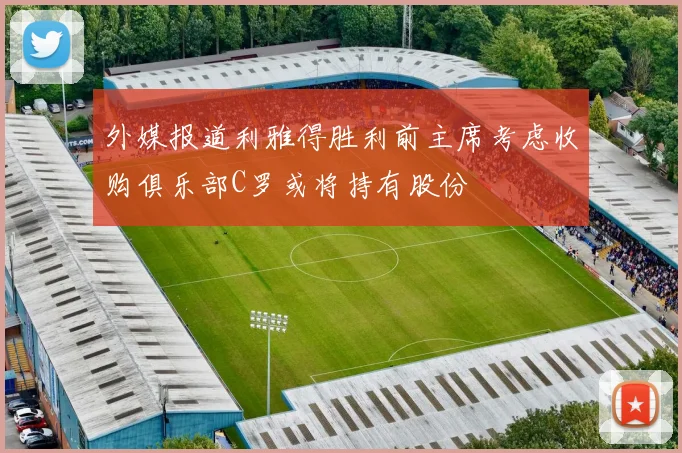 外媒报道利雅得胜利前主席考虑收购俱乐部C罗或将持有股份