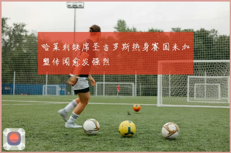 哈莱利缺席圣吉罗斯热身赛国米加盟传闻愈发强烈