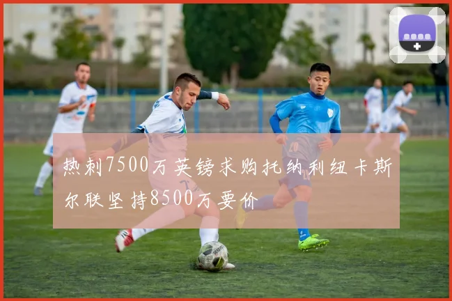 热刺7500万英镑求购托纳利纽卡斯尔联坚持8500万要价