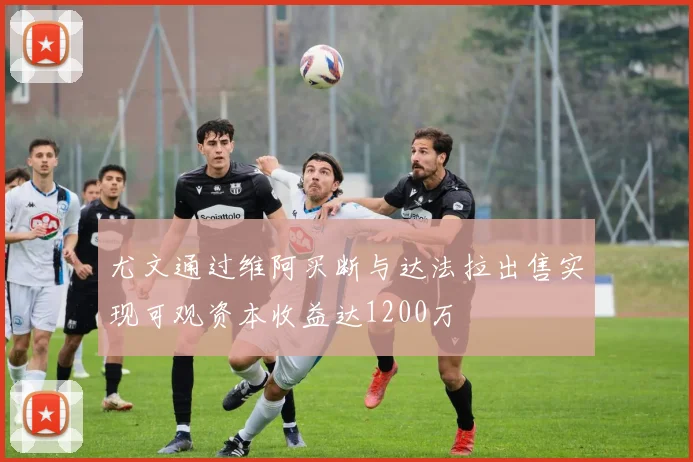 尤文通过维阿买断与达法拉出售实现可观资本收益达1200万