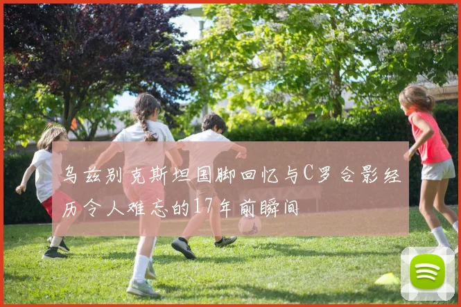 乌兹别克斯坦国脚回忆与C罗合影经历令人难忘的17年前瞬间