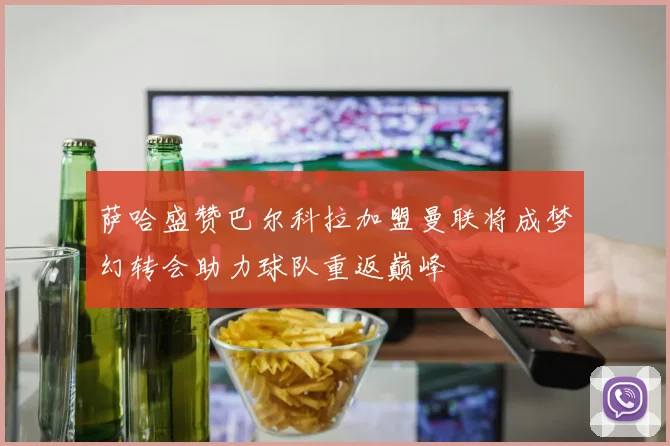 萨哈盛赞巴尔科拉加盟曼联将成梦幻转会助力球队重返巅峰