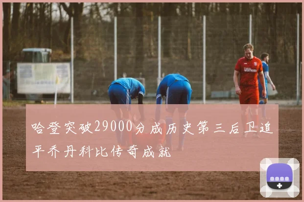 哈登突破29000分成历史第三后卫追平乔丹科比传奇成就