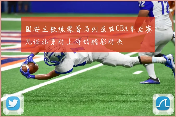 国安主教练蒙哥马利亲临CBA季后赛见证北京对上海的精彩对决
