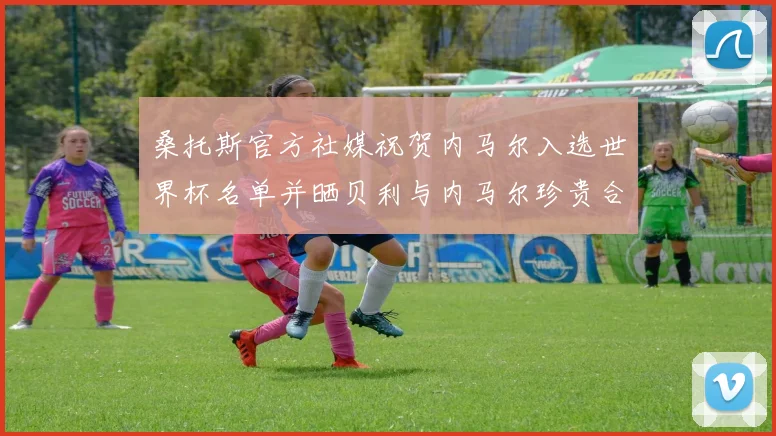 桑托斯官方社媒祝贺内马尔入选世界杯名单并晒贝利与内马尔珍贵合影