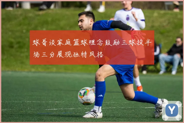 球哥谈家庭篮球理念鼓励三球投半场三分展现独特风格