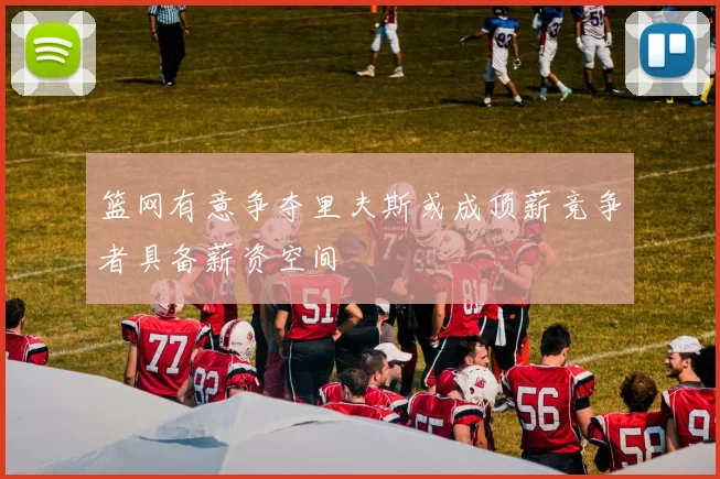 篮网有意争夺里夫斯或成顶薪竞争者具备薪资空间