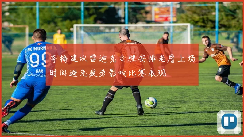 夸梅建议雷迪克合理安排老詹上场时间避免疲劳影响比赛表现