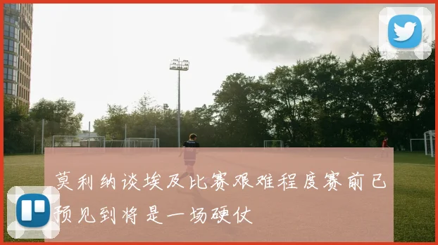 莫利纳谈埃及比赛艰难程度赛前已预见到将是一场硬仗