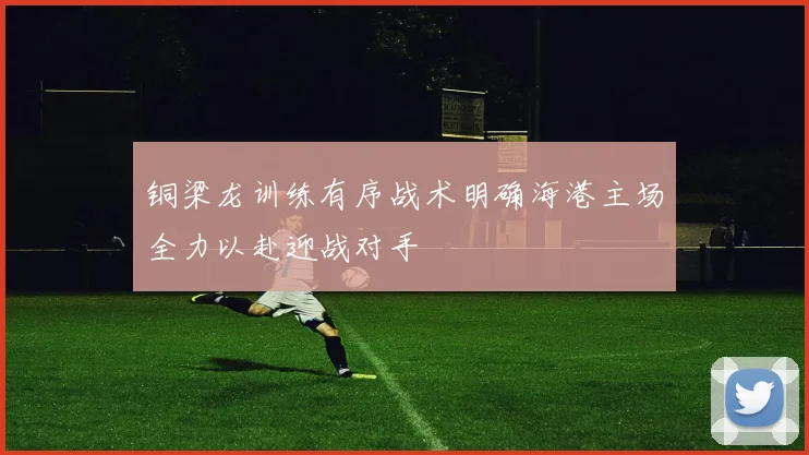 铜梁龙训练有序战术明确海港主场全力以赴迎战对手