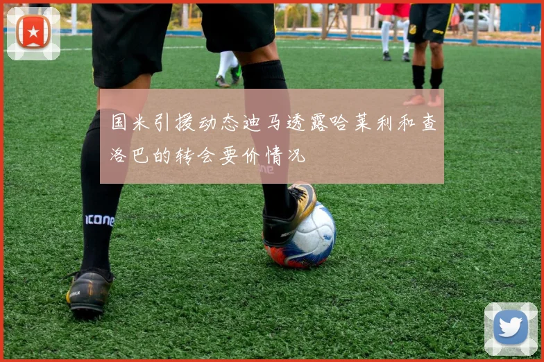 国米引援动态迪马透露哈莱利和查洛巴的转会要价情况