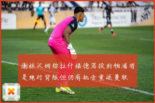 谢林汉姆称拉什福德若投利物浦将是绝对背叛但仍有机会重返曼联