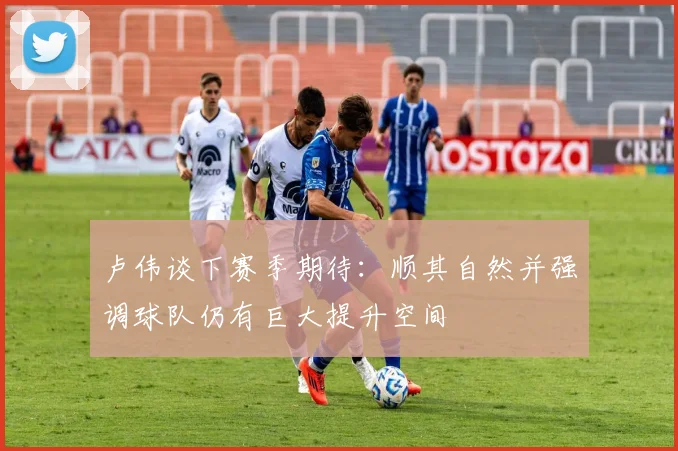 卢伟谈下赛季期待：顺其自然并强调球队仍有巨大提升空间