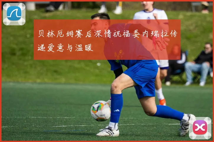 贝林厄姆赛后深情祝福委内瑞拉传递爱意与温暖