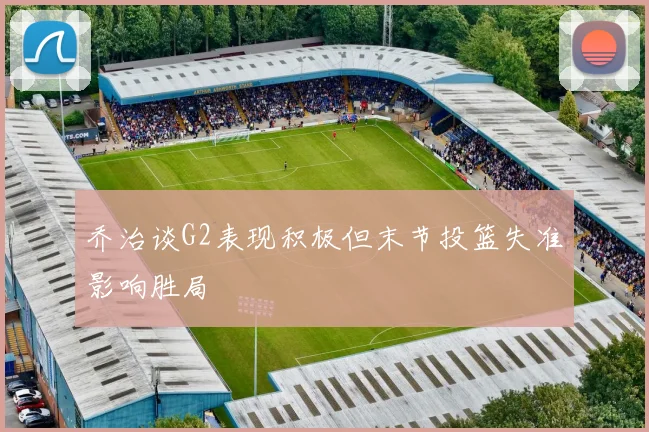 乔治谈G2表现积极但末节投篮失准影响胜局