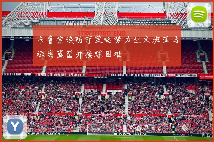 卡鲁索谈防守策略努力让文班亚马远离篮筐并接球困难