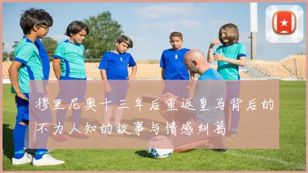 穆里尼奥十三年后重返皇马背后的不为人知的故事与情感纠葛