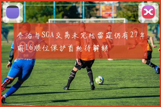 乔治与SGA交易未完结雷霆仍有27年前16顺位保护首轮待解锁
