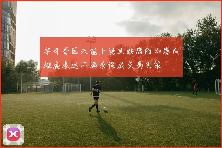 字母哥因未能上场及缺席附加赛向雄鹿表达不满或促成交易决策