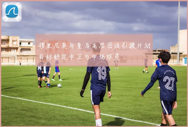 穆里尼奥与皇马高层密谈引援计划目标锁定中卫与中场球员