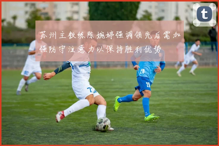 苏州主教练陈婉婷强调领先后需加强防守注意力以保持胜利优势