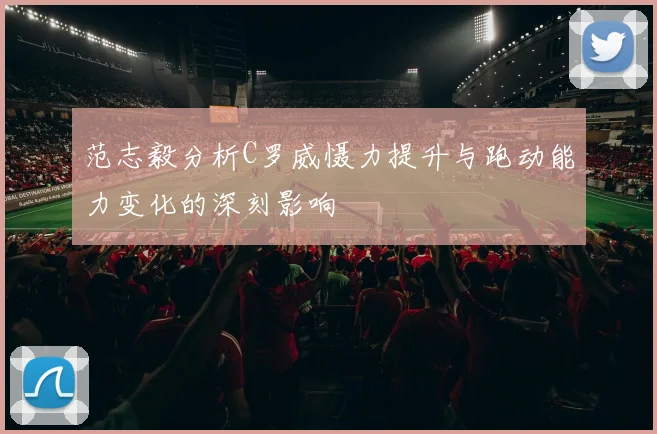 范志毅分析C罗威慑力提升与跑动能力变化的深刻影响
