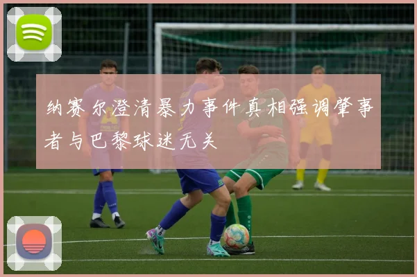 纳赛尔澄清暴力事件真相强调肇事者与巴黎球迷无关