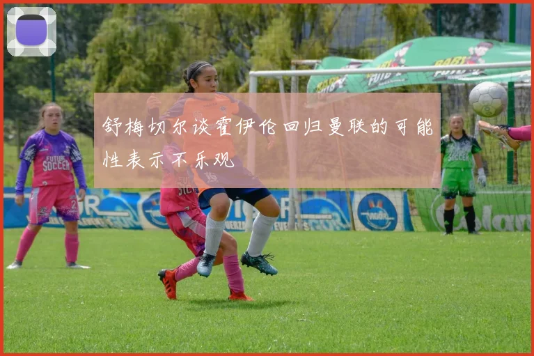 舒梅切尔谈霍伊伦回归曼联的可能性表示不乐观