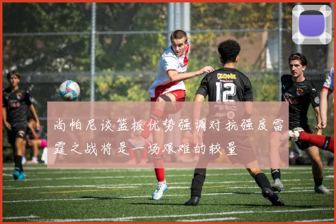 尚帕尼谈篮板优势强调对抗强度雷霆之战将是一场艰难的较量