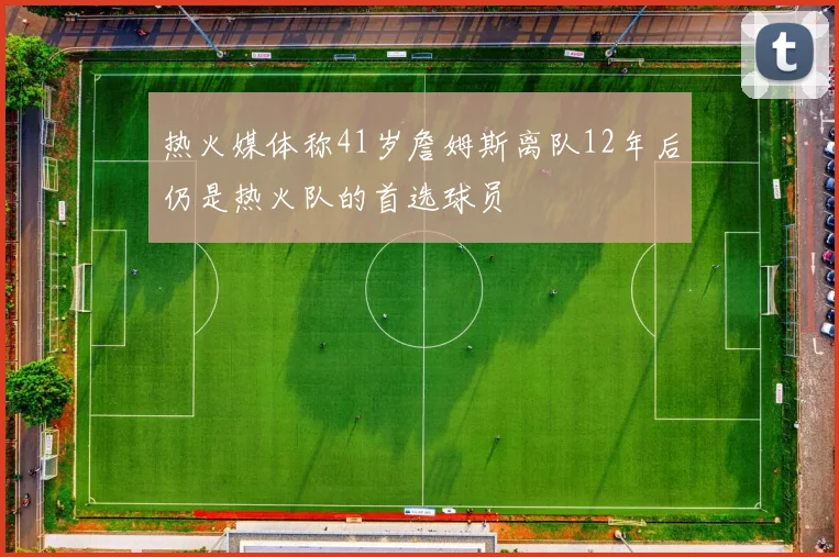 热火媒体称41岁詹姆斯离队12年后仍是热火队的首选球员