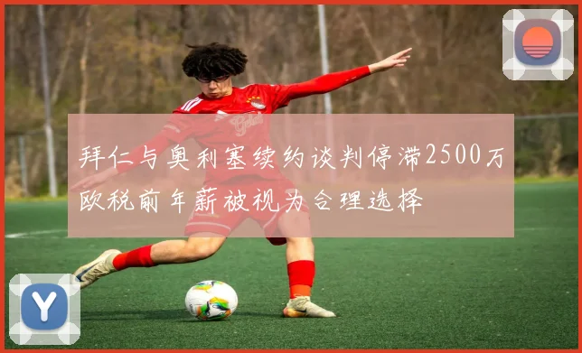 拜仁与奥利塞续约谈判停滞2500万欧税前年薪被视为合理选择