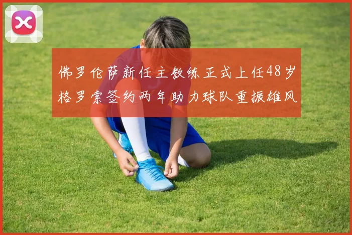 佛罗伦萨新任主教练正式上任48岁格罗索签约两年助力球队重振雄风